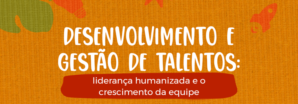 Desenvolvimento e gestão de talentos: liderança humanizada e o crescimento da equipe